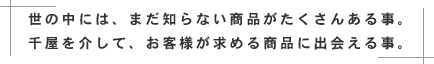 世の中には、まだ知らない商品がたくさんある事。千屋を介して、お客様が求める商品に出会える事。